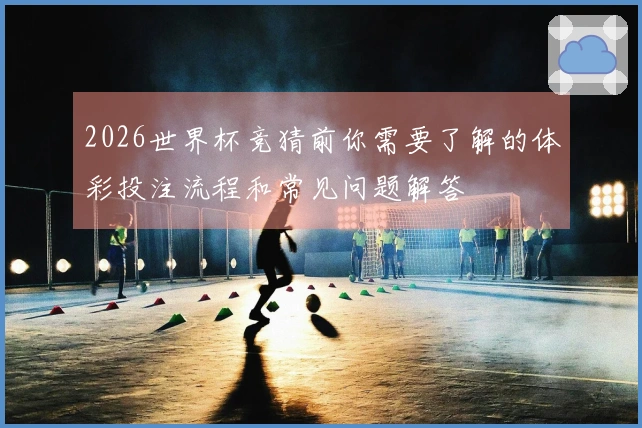 2026世界杯竞猜前你需要了解的体彩投注流程和常见问题解答